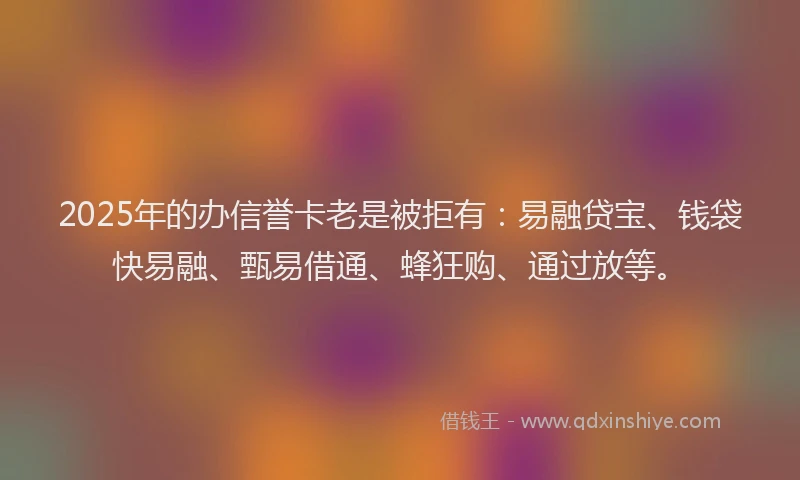 2025年的办信誉卡老是被拒有：易融贷宝、钱袋快易融、甄易借通、蜂狂购、通过放等。