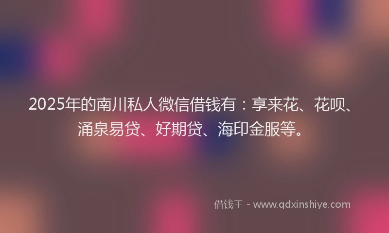 2025年的南川私人微信借钱有：享来花、花呗、涌泉易贷、好期贷、海印金服等。