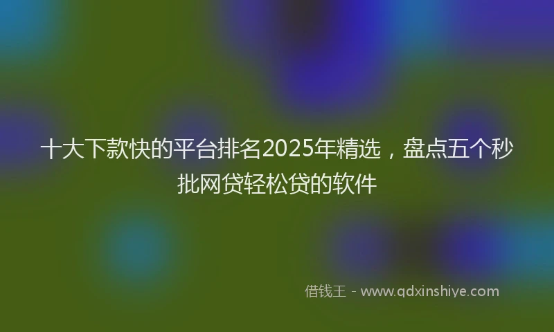 十大下款快的平台排名2025年精选，盘点五个秒批网贷轻松贷的软件