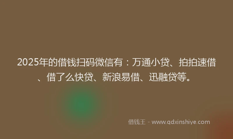 2025年的借钱扫码微信有：万通小贷、拍拍速借、借了么快贷、新浪易借、迅融贷等。