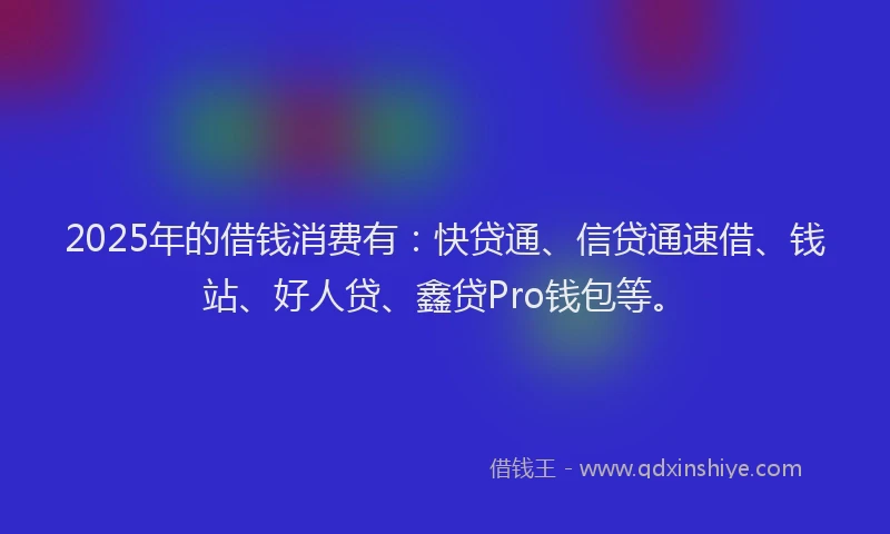 2025年的借钱消费有：快贷通、信贷通速借、钱站、好人贷、鑫贷Pro钱包等。