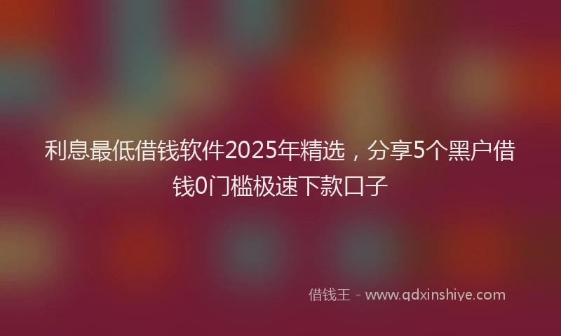 利息最低借钱软件2025年精选，分享5个黑户借钱0门槛极速下款口子