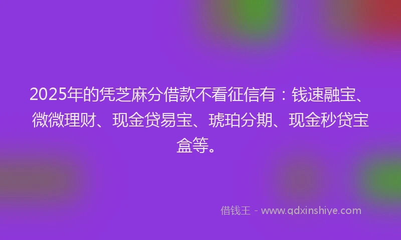 2025年的凭芝麻分借款不看征信有：钱速融宝、微微理财、现金贷易宝、琥珀分期、现金秒贷宝盒等。
