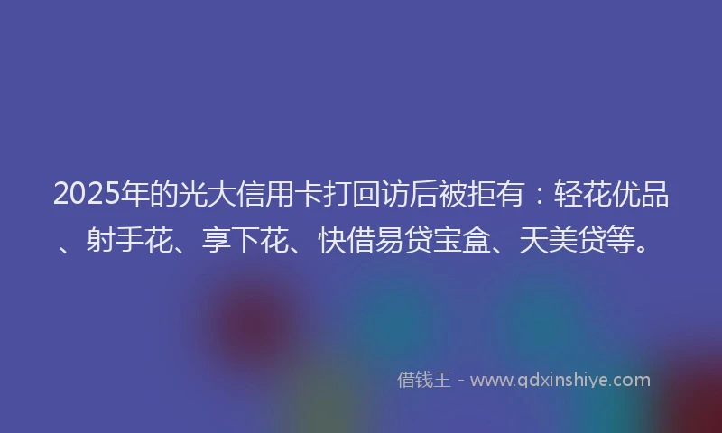 2025年的光大信用卡打回访后被拒有：轻花优品、射手花、享下花、快借易贷宝盒、天美贷等。