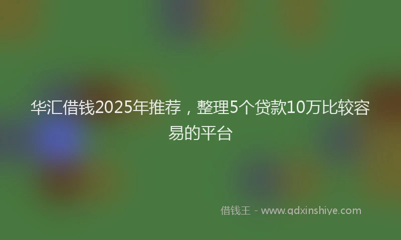 华汇借钱2025年推荐，整理5个贷款10万比较容易的平台
