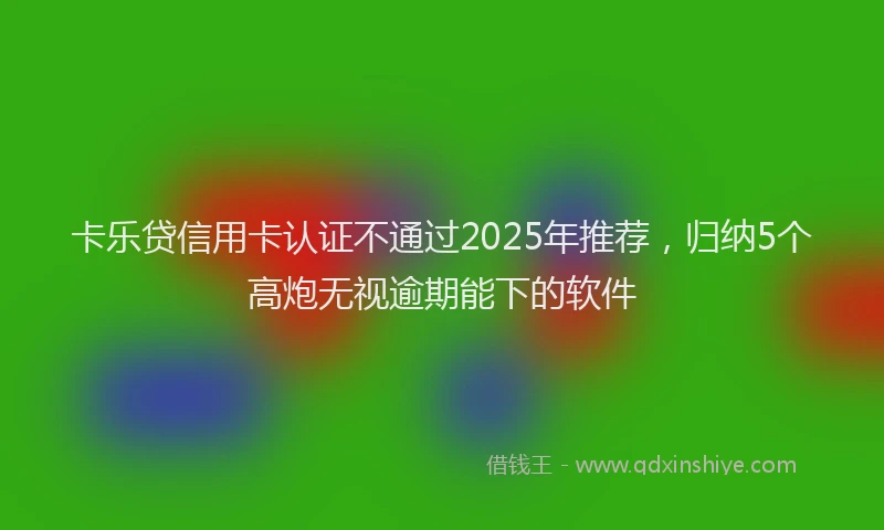 卡乐贷信用卡认证不通过2025年推荐，归纳5个高炮无视逾期能下的软件