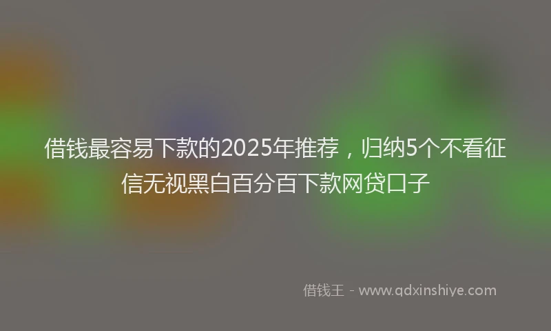 借钱最容易下款的2025年推荐，归纳5个不看征信无视黑白百分百下款网贷口子