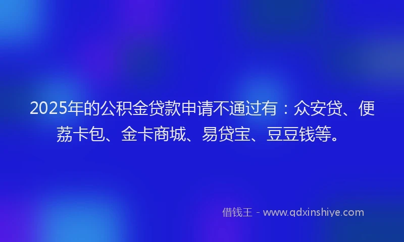 2025年的公积金贷款申请不通过有：众安贷、便荔卡包、金卡商城、易贷宝、豆豆钱等。