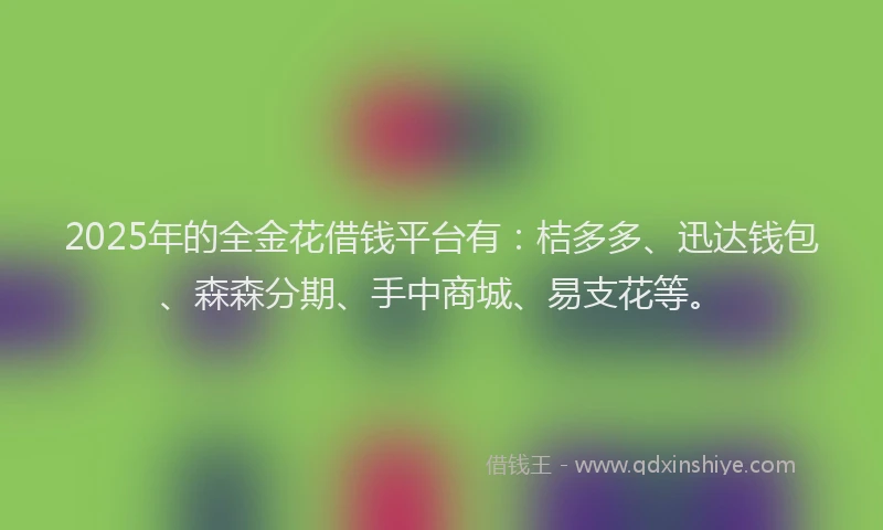 2025年的全金花借钱平台有：桔多多、迅达钱包、森森分期、手中商城、易支花等。