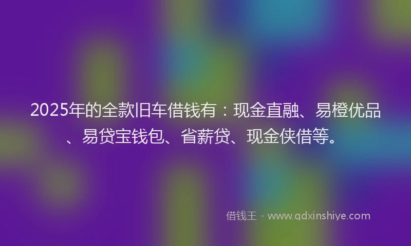 2025年的全款旧车借钱有：现金直融、易橙优品、易贷宝钱包、省薪贷、现金侠借等。