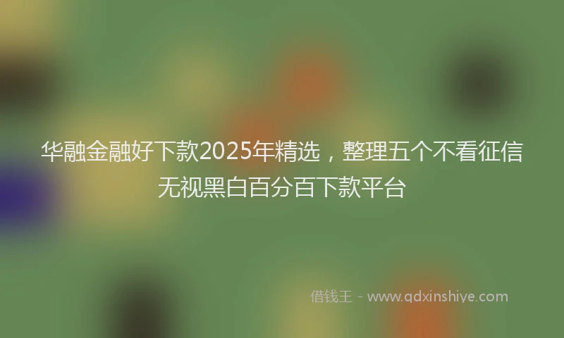 华融金融好下款2025年精选，整理五个不看征信无视黑白百分百下款平台