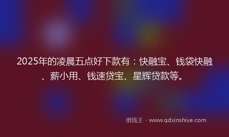 2025年的凌晨五点好下款有：快融宝、钱袋快融、薪小用、钱速贷宝、星辉贷款等。