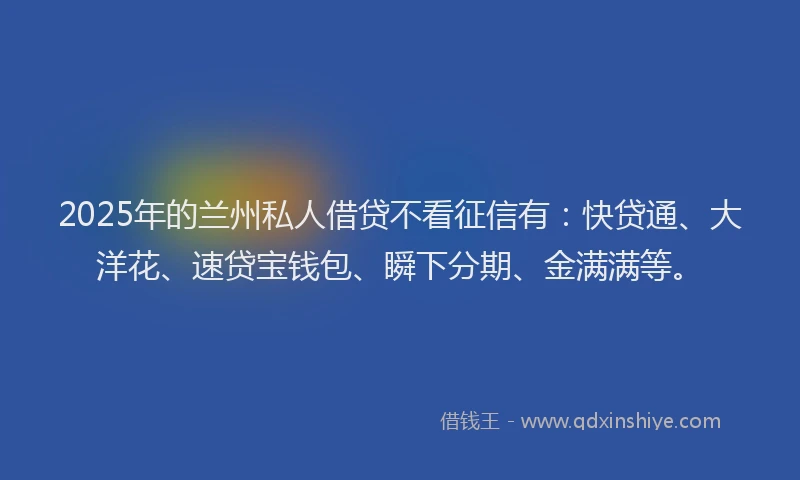 2025年的兰州私人借贷不看征信有：快贷通、大洋花、速贷宝钱包、瞬下分期、金满满等。