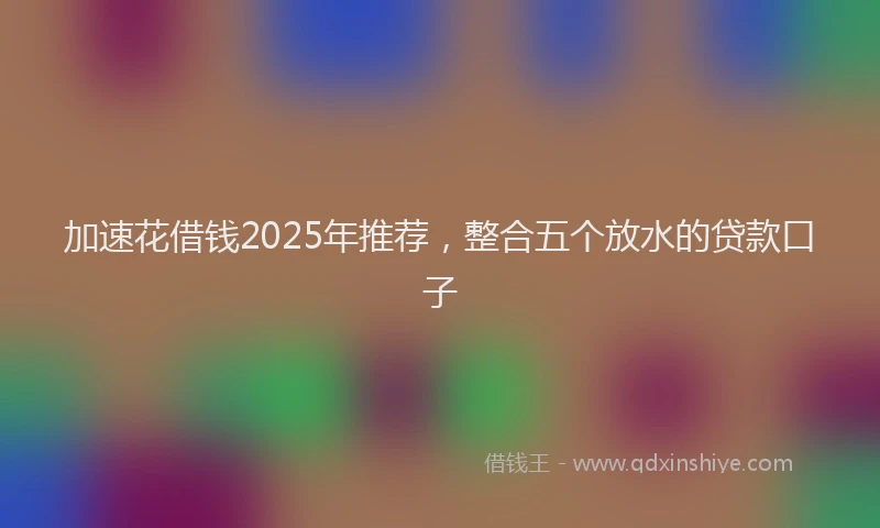 加速花借钱2025年推荐，整合五个放水的贷款口子