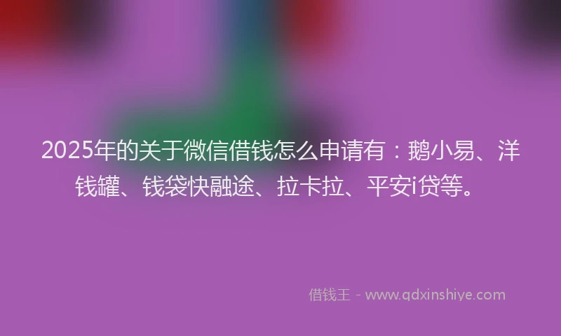 2025年的关于微信借钱怎么申请有：鹅小易、洋钱罐、钱袋快融途、拉卡拉、平安i贷等。