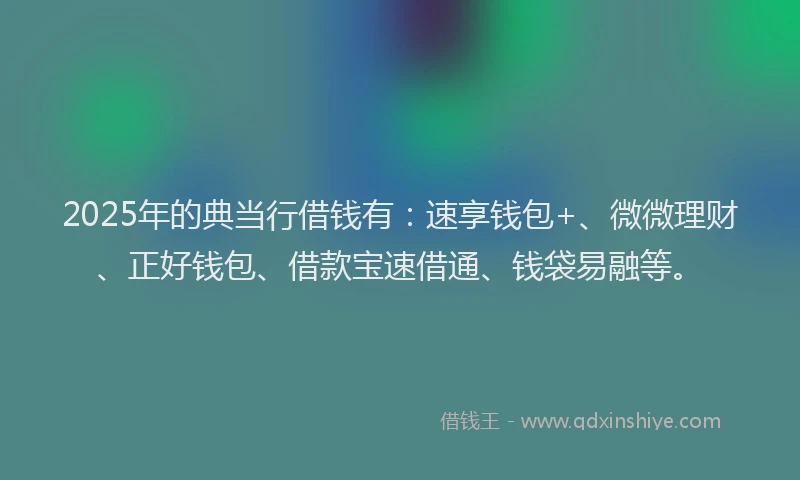 2025年的典当行借钱有：速享钱包+、微微理财、正好钱包、借款宝速借通、钱袋易融等。
