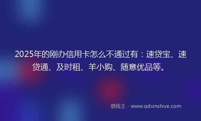 2025年的刚办信用卡怎么不通过有：速贷宝、速贷通、及时租、羊小购、随意优品等。