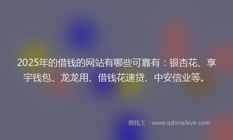 2025年的借钱的网站有哪些可靠有：银杏花、享宇钱包、龙龙用、借钱花速贷、中安信业等。