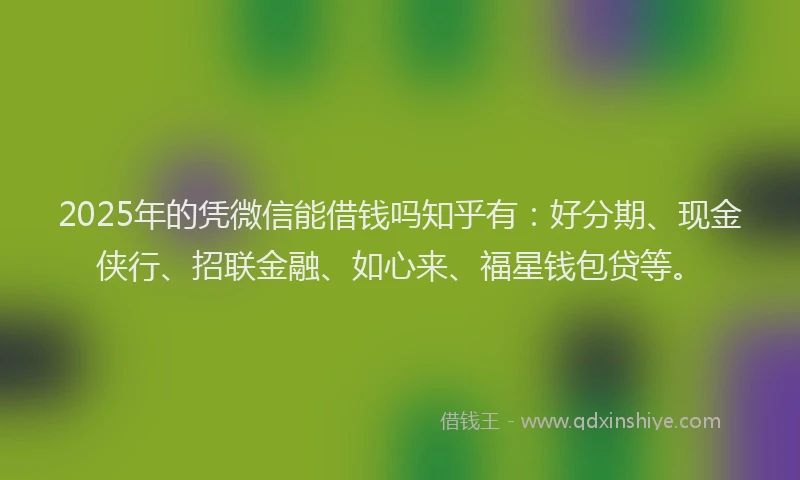 2025年的凭微信能借钱吗知乎有：好分期、现金侠行、招联金融、如心来、福星钱包贷等。