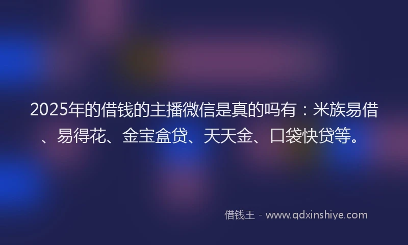 2025年的借钱的主播微信是真的吗有：米族易借、易得花、金宝盒贷、天天金、口袋快贷等。