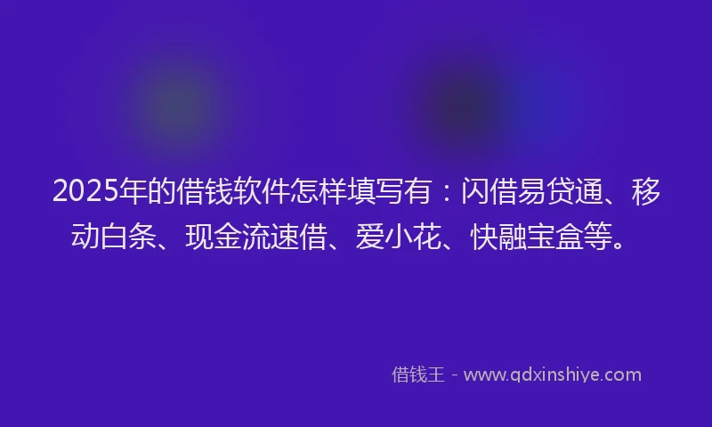 2025年的借钱软件怎样填写有：闪借易贷通、移动白条、现金流速借、爱小花、快融宝盒等。