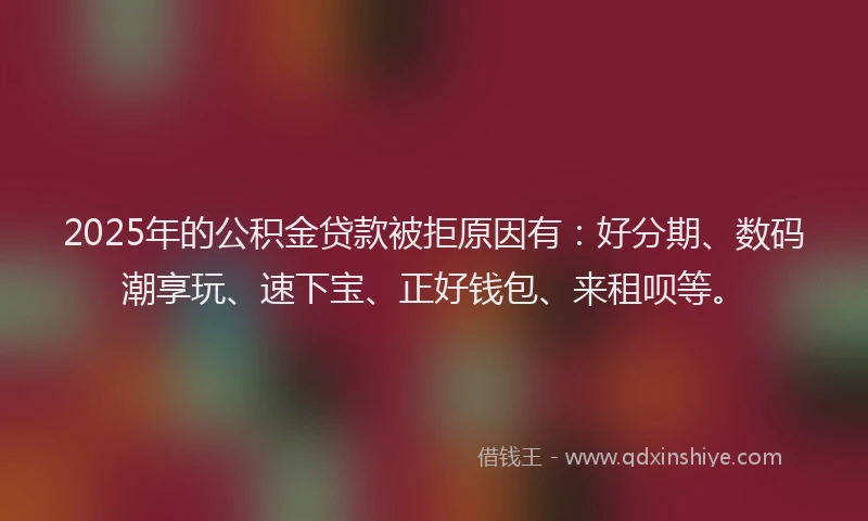 2025年的公积金贷款被拒原因有：好分期、数码潮享玩、速下宝、正好钱包、来租呗等。