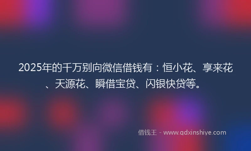 2025年的千万别向微信借钱有：恒小花、享来花、天源花、瞬借宝贷、闪银快贷等。