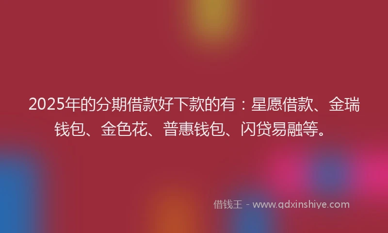 2025年的分期借款好下款的有：星愿借款、金瑞钱包、金色花、普惠钱包、闪贷易融等。