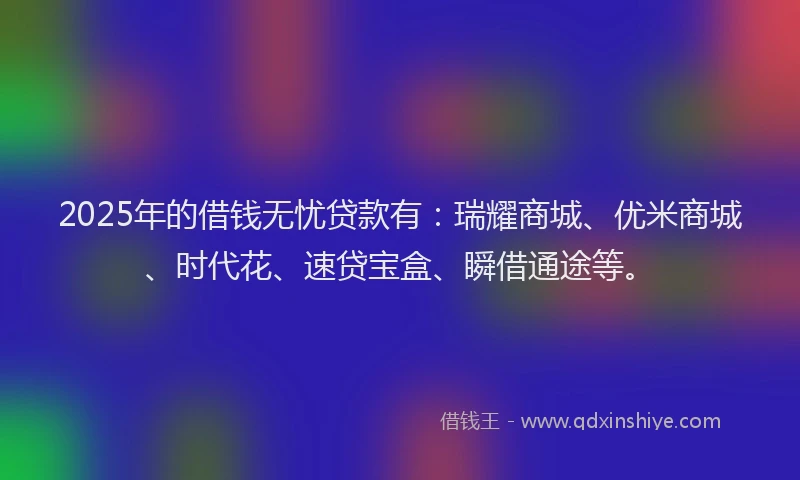 2025年的借钱无忧贷款有：瑞耀商城、优米商城、时代花、速贷宝盒、瞬借通途等。