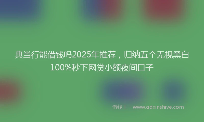 典当行能借钱吗2025年推荐，归纳五个无视黑白100%秒下网贷小额夜间口子
