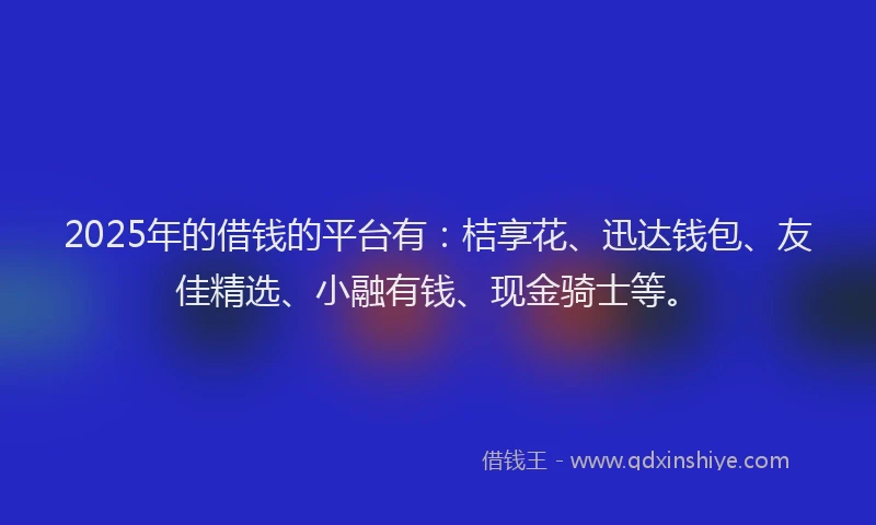 2025年的借钱的平台有：桔享花、迅达钱包、友佳精选、小融有钱、现金骑士等。