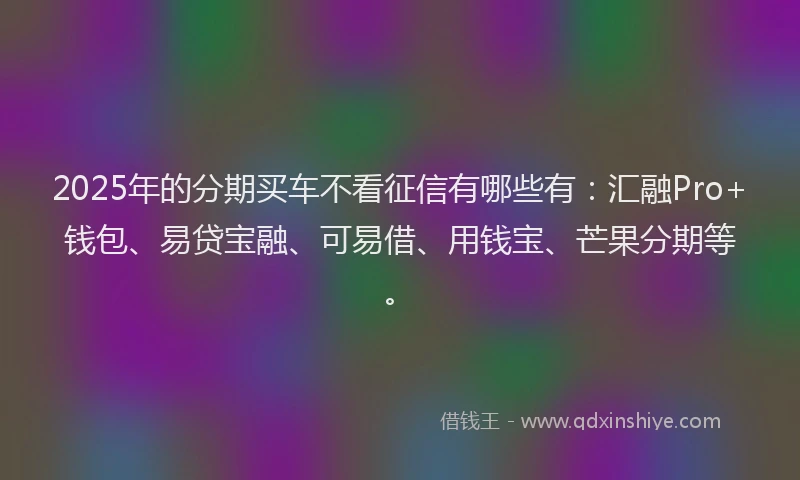 2025年的分期买车不看征信有哪些有：汇融Pro+钱包、易贷宝融、可易借、用钱宝、芒果分期等。