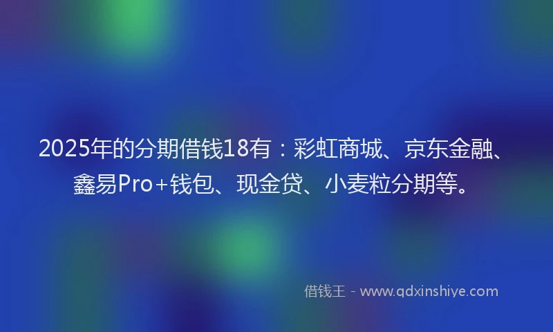2025年的分期借钱18有：彩虹商城、京东金融、鑫易Pro+钱包、现金贷、小麦粒分期等。