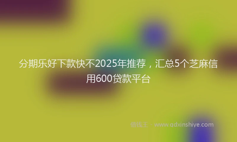 分期乐好下款快不2025年推荐，汇总5个芝麻信用600贷款平台