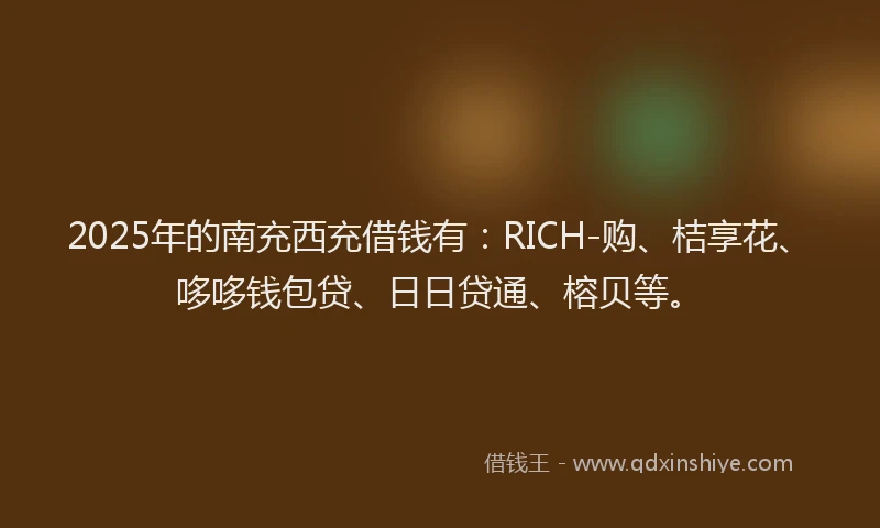 2025年的南充西充借钱有：RICH-购、桔享花、哆哆钱包贷、日日贷通、榕贝等。