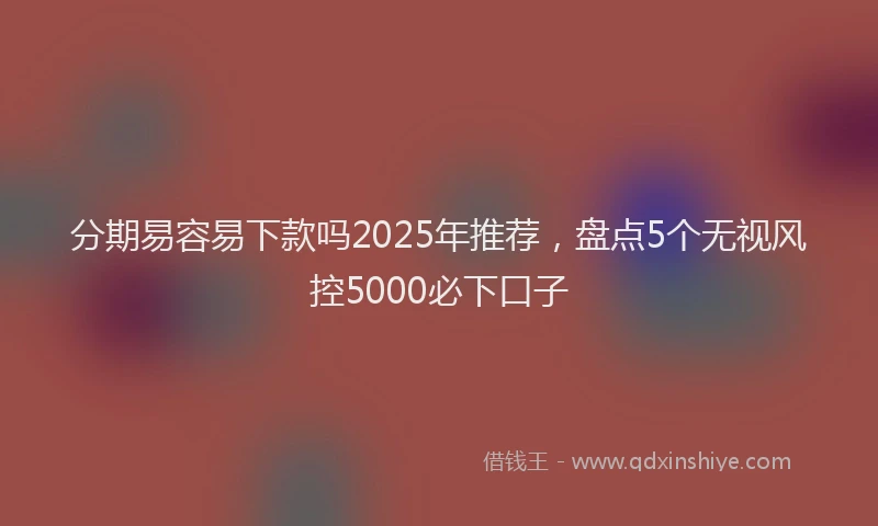 分期易容易下款吗2025年推荐，盘点5个无视风控5000必下口子