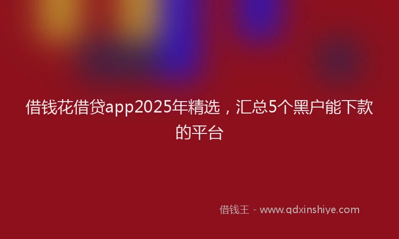 借钱花借贷app2025年精选，汇总5个黑户能下款的平台