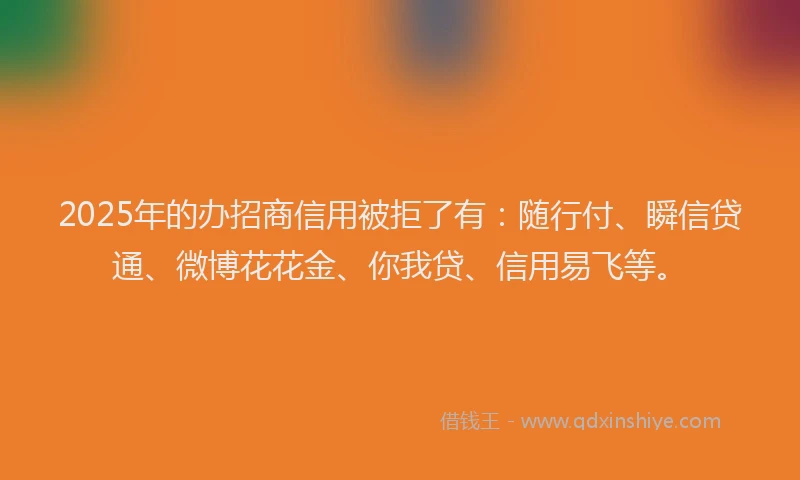 2025年的办招商信用被拒了有：随行付、瞬信贷通、微博花花金、你我贷、信用易飞等。