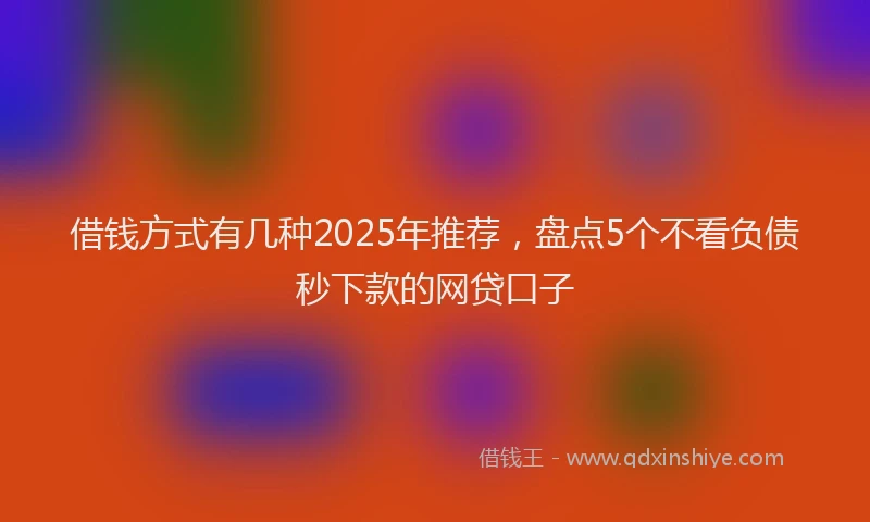 借钱方式有几种2025年推荐，盘点5个不看负债秒下款的网贷口子