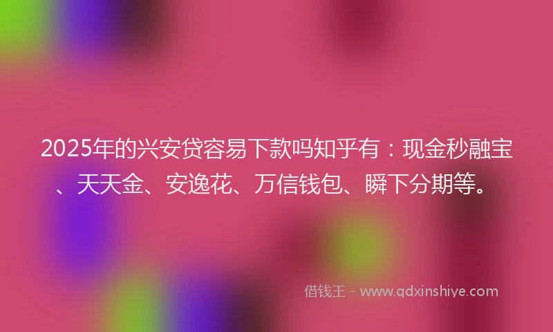 2025年的兴安贷容易下款吗知乎有：现金秒融宝、天天金、安逸花、万信钱包、瞬下分期等。