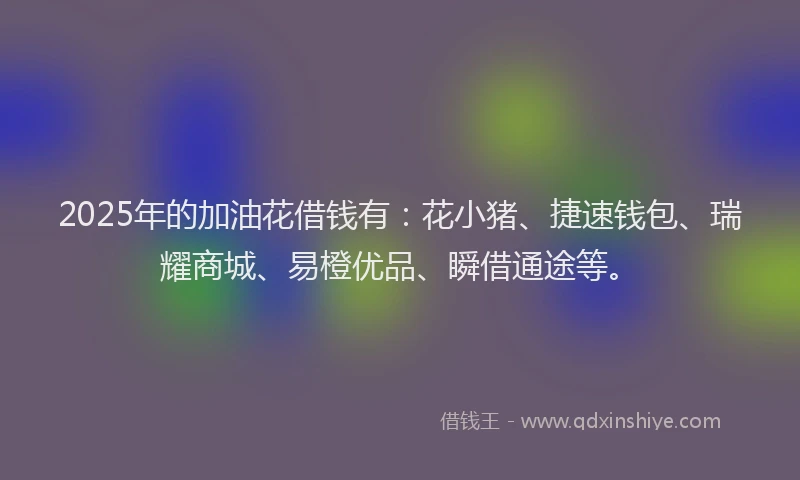 2025年的加油花借钱有：花小猪、捷速钱包、瑞耀商城、易橙优品、瞬借通途等。