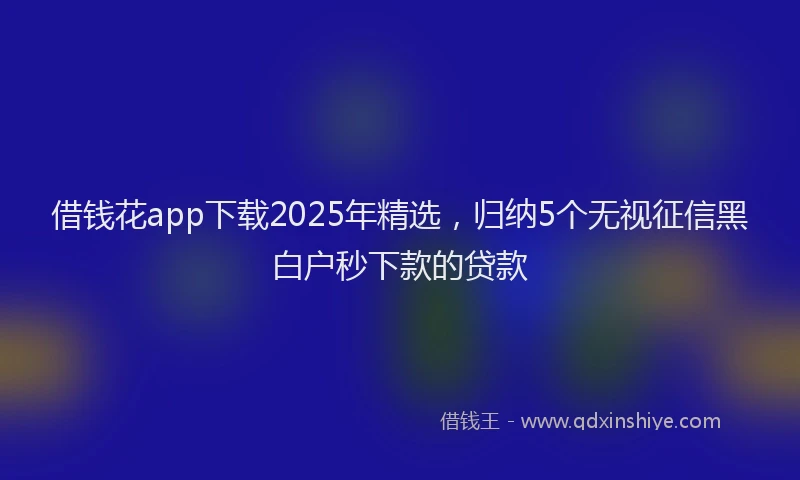 借钱花app下载2025年精选，归纳5个无视征信黑白户秒下款的贷款