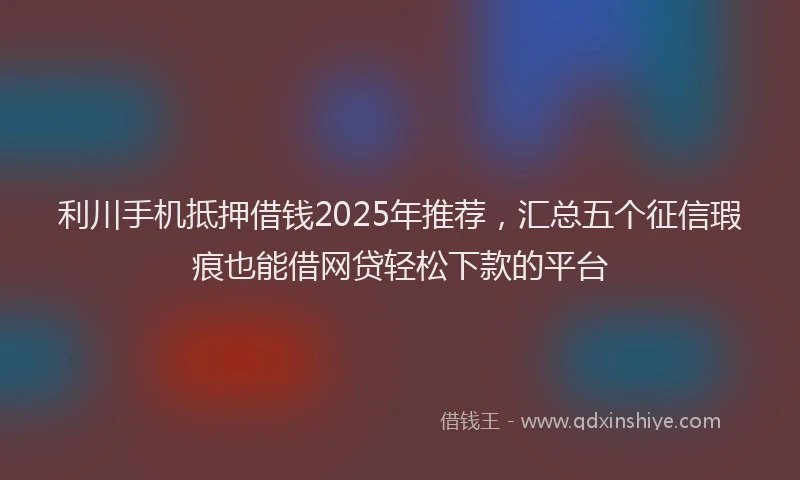 利川手机抵押借钱2025年推荐，汇总五个征信瑕疵也能借网贷轻松下款的平台