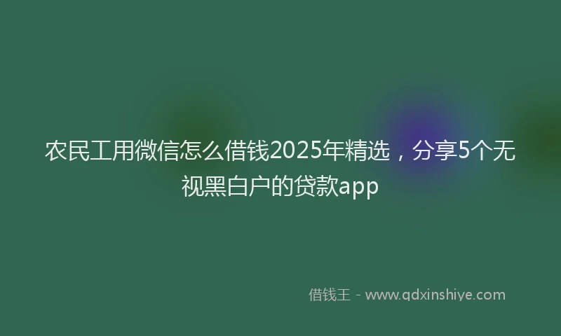 农民工用微信怎么借钱2025年精选，分享5个无视黑白户的贷款app