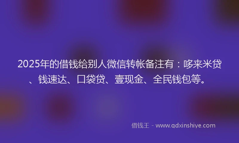 2025年的借钱给别人微信转帐备注有：哆来米贷、钱速达、口袋贷、壹现金、全民钱包等。