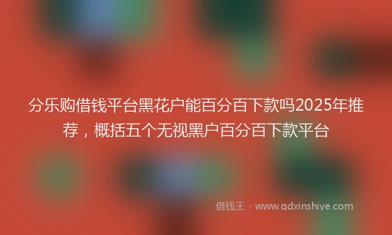 分乐购借钱平台黑花户能百分百下款吗2025年推荐，概括五个无视黑户百分百下款平台