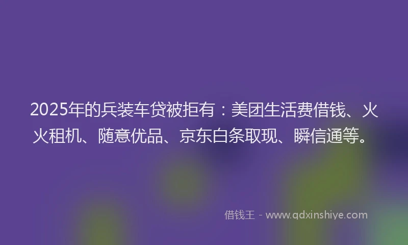 2025年的兵装车贷被拒有：美团生活费借钱、火火租机、随意优品、京东白条取现、瞬信通等。