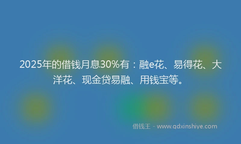 2025年的借钱月息30%有：融e花、易得花、大洋花、现金贷易融、用钱宝等。