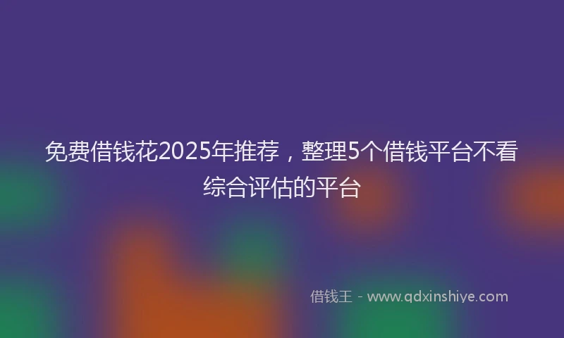 免费借钱花2025年推荐，整理5个借钱平台不看综合评估的平台
