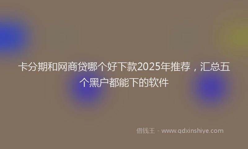 卡分期和网商贷哪个好下款2025年推荐，汇总五个黑户都能下的软件